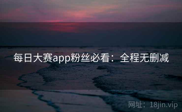 每日大赛app粉丝必看:全程无删减