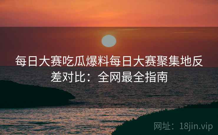 每日大赛吃瓜爆料每日大赛聚集地反差对比：全网最全指南