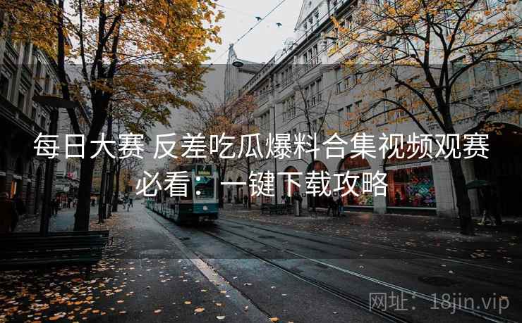 每日大赛 反差吃瓜爆料合集视频观赛必看:一键下载攻略