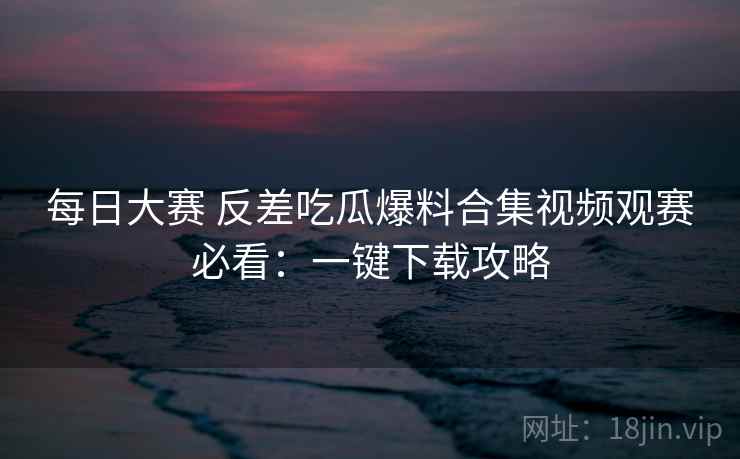 每日大赛 反差吃瓜爆料合集视频观赛必看:一键下载攻略