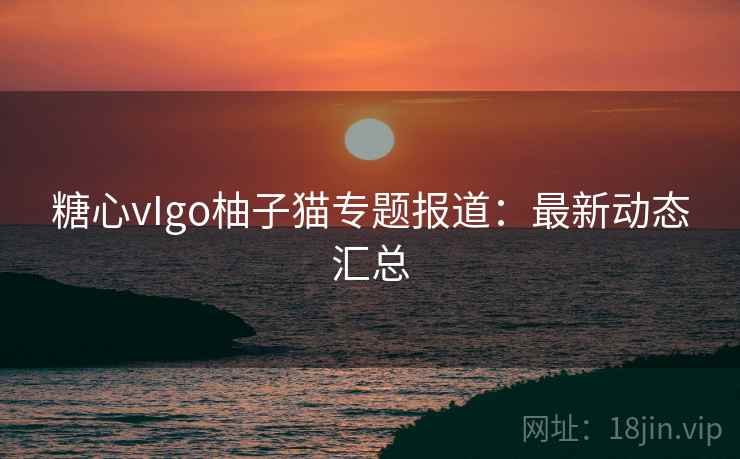 糖心vIgo柚子猫专题报道:最新动态汇总